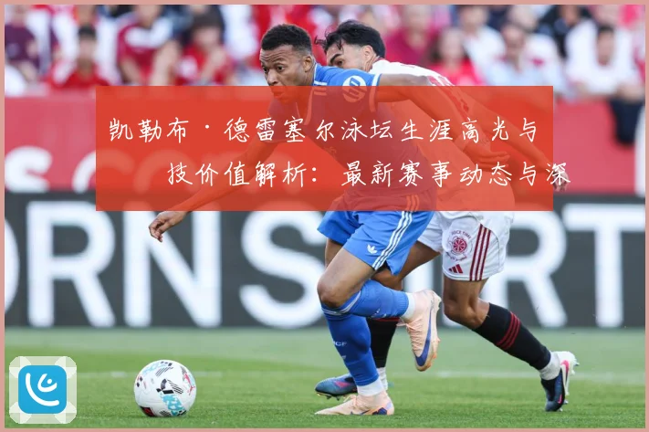 凯勒布·德雷塞尔泳坛生涯高光与竞技价值解析：最新赛事动态与深度分析