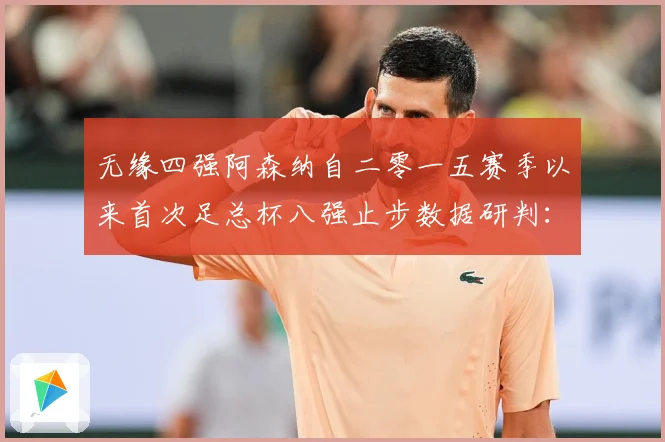 无缘四强阿森纳自二零一五赛季以来首次足总杯八强止步数据研判：最新赛事动态与深度分析