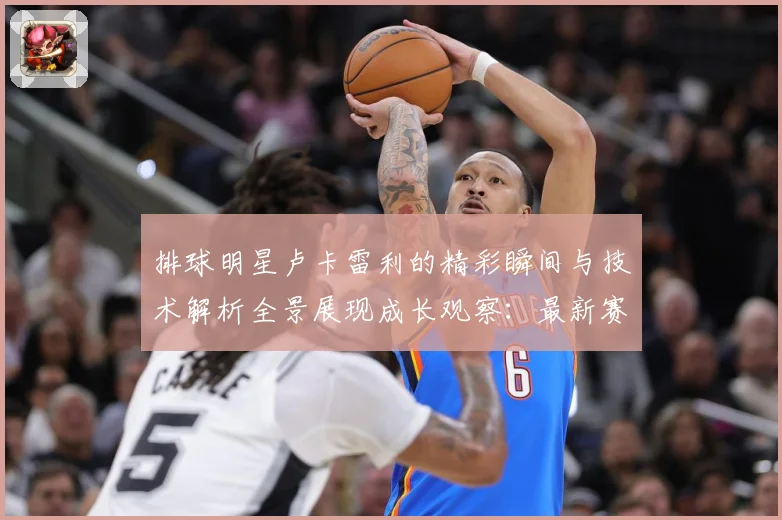 排球明星卢卡雷利的精彩瞬间与技术解析全景展现成长观察：最新赛事动态与深度分析