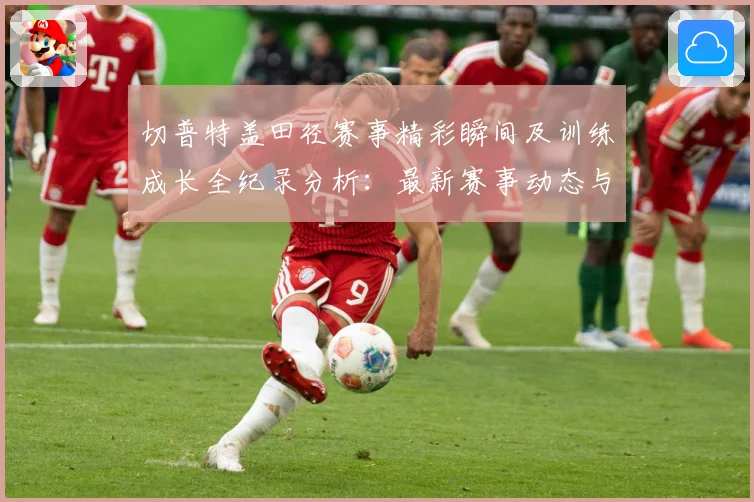 切普特盖田径赛事精彩瞬间及训练成长全纪录分析：最新赛事动态与深度分析