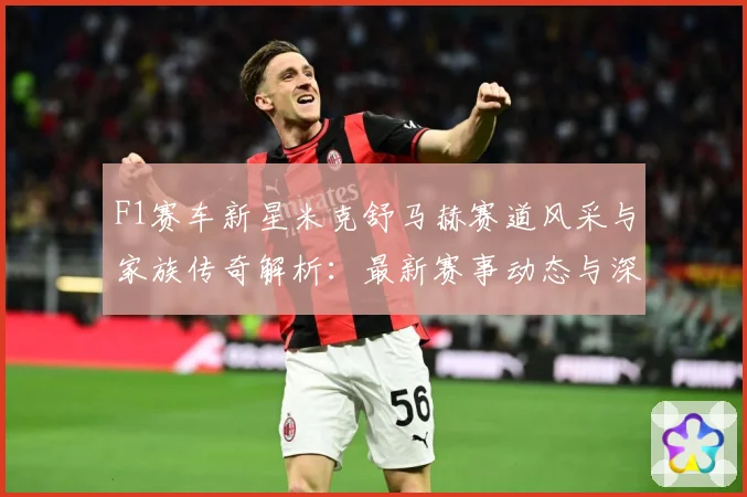 F1赛车新星米克舒马赫赛道风采与家族传奇解析：最新赛事动态与深度分析