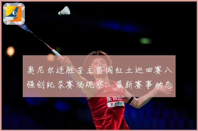 奥尼尔连胜苦主首闯红土巡回赛八强创纪录赛场观察：最新赛事动态与深度分析