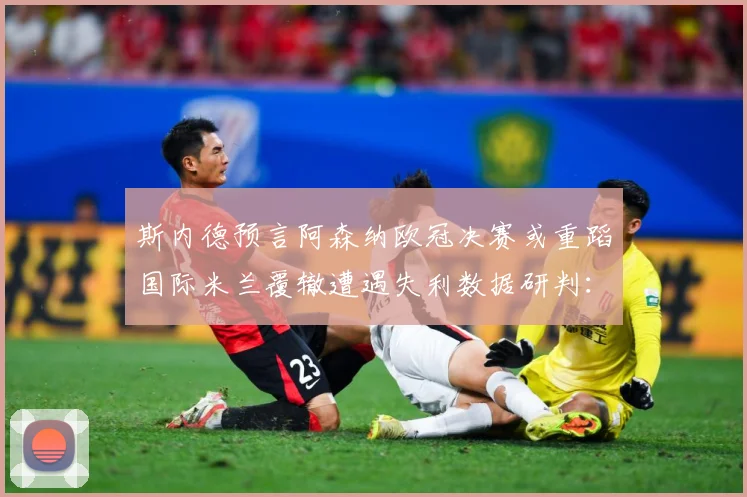 斯内德预言阿森纳欧冠决赛或重蹈国际米兰覆辙遭遇失利数据研判：最新赛事动态与深度分析