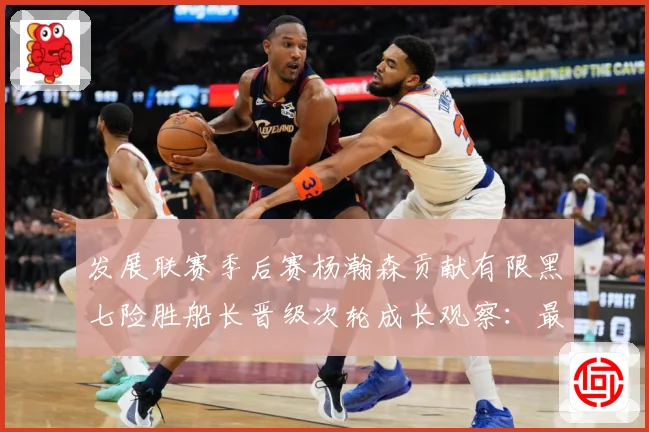 发展联赛季后赛杨瀚森贡献有限黑七险胜船长晋级次轮成长观察：最新赛事动态与深度分析