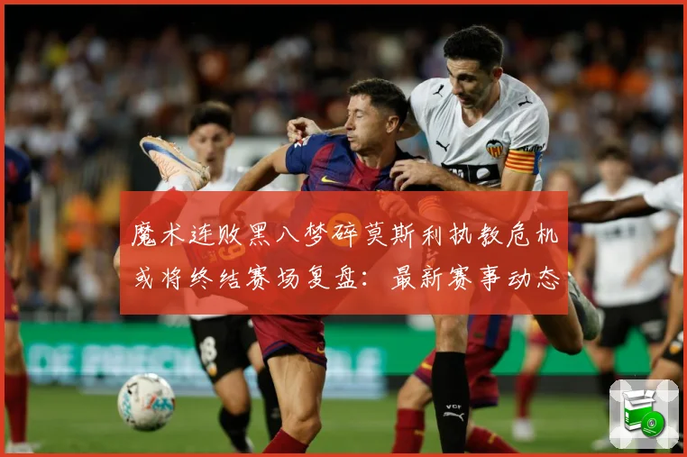 魔术连败黑八梦碎莫斯利执教危机或将终结赛场复盘：最新赛事动态与深度分析