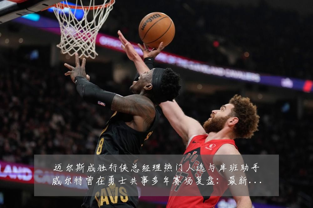迈尔斯成独行侠总经理热门人选与库班助手威尔特曾在勇士共事多年赛场复盘:最新赛事动态与深度分析