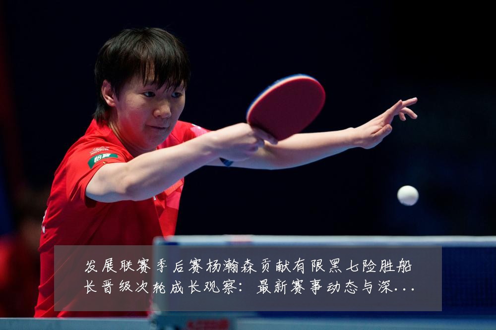 发展联赛季后赛杨瀚森贡献有限黑七险胜船长晋级次轮成长观察:最新赛事动态与深度分析