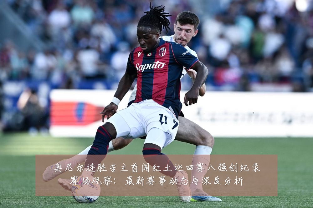 奥尼尔连胜苦主首闯红土巡回赛八强创纪录赛场观察:最新赛事动态与深度分析