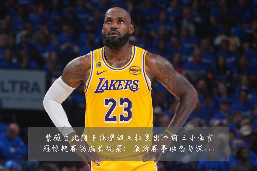 紫薇自比阿卡德遭讽米拉复出冲前三小黄首冠惊艳赛场成长观察:最新赛事动态与深度分析